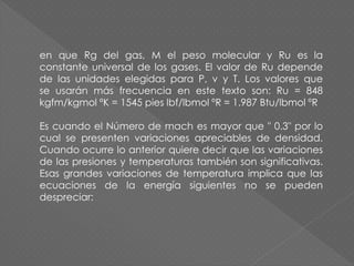 en que Rg del gas, M el peso molecular y Ru es la
constante universal de los gases. El valor de Ru depende
de las unidades elegidas para P, v y T. Los valores que
se usarán más frecuencia en este texto son: Ru = 848
kgfm/kgmol ºK = 1545 pies lbf/lbmol ºR = 1.987 Btu/lbmol ºR
Es cuando el Número de mach es mayor que " 0.3" por lo
cual se presenten variaciones apreciables de densidad.
Cuando ocurre lo anterior quiere decir que las variaciones
de las presiones y temperaturas también son significativas.
Esas grandes variaciones de temperatura implica que las
ecuaciones de la energía siguientes no se pueden
despreciar:
 