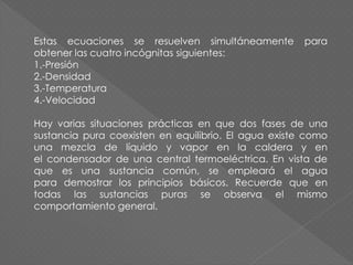 Estas ecuaciones se resuelven simultáneamente para
obtener las cuatro incógnitas siguientes:
1.-Presión
2.-Densidad
3.-Temperatura
4.-Velocidad
Hay varias situaciones prácticas en que dos fases de una
sustancia pura coexisten en equilibrio. El agua existe como
una mezcla de líquido y vapor en la caldera y en
el condensador de una central termoeléctrica. En vista de
que es una sustancia común, se empleará el agua
para demostrar los principios básicos. Recuerde que en
todas las sustancias puras se observa el mismo
comportamiento general.
 