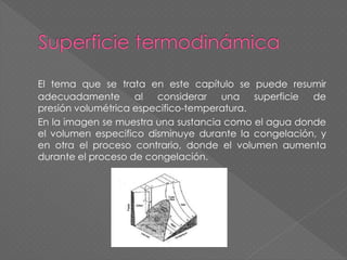 El tema que se trata en este capítulo se puede resumir
adecuadamente al considerar una superficie de
presión volumétrica especifico-temperatura.
En la imagen se muestra una sustancia como el agua donde
el volumen especifico disminuye durante la congelación, y
en otra el proceso contrario, donde el volumen aumenta
durante el proceso de congelación.
 