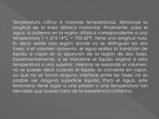 Temperatura crítica A mayores temperaturas, disminuye la
longitud de la línea difásica horizontal. Finalmente, para el
agua, la isoterma en la región difásica correspondiente a una
temperatura T = 374.14°C = 705.43°F, tiene una longitud nula.
Es decir, existe una región donde no se distinguen las dos
fases; si el volumen aumenta, el agua realiza la transición de
líquido a vapor sin la aparición de la región de dos fases.
Experimentalmente, si se mantiene el líquido original a esta
temperatura o una superior, mientras se expande el volumen,
no se puede decir cuándo el líquido se convierte en vapor,
ya que no se forma ninguna interface entre las fases; no es
posible ver ninguna superficie líquida. Para el agua, este
fenómeno tiene lugar a una presión y una temperatura tan
elevadas que queda fuera de la experiencia cotidiana.
 