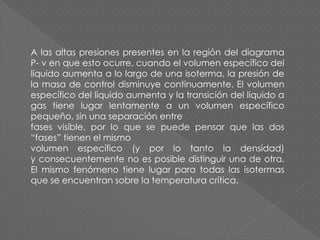 A las altas presiones presentes en la región del diagrama
P- v en que esto ocurre, cuando el volumen específico del
líquido aumenta a lo largo de una isoterma, la presión de
la masa de control disminuye continuamente. El volumen
específico del líquido aumenta y la transición del líquido a
gas tiene lugar lentamente a un volumen específico
pequeño, sin una separación entre
fases visible, por lo que se puede pensar que las dos
“fases” tienen el mismo
volumen específico (y por lo tanto la densidad)
y consecuentemente no es posible distinguir una de otra.
El mismo fenómeno tiene lugar para todas las isotermas
que se encuentran sobre la temperatura crítica.
 