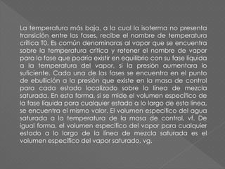 La temperatura más baja, a la cual la isoterma no presenta
transición entre las fases, recibe el nombre de temperatura
crítica T0. Es común denominaras al vapor que se encuentra
sobre la temperatura crítica y retener el nombre de vapor
para la fase que podría existir en equilibrio con su fase líquida
a la temperatura del vapor, si la presión aumentara lo
suficiente. Cada una de las fases se encuentra en el punto
de ebullición a la presión que existe en la masa de control
para cada estado localizado sobre la línea de mezcla
saturada. En esta forma, si se mide el volumen específico de
la fase líquida para cualquier estado a lo largo de esta línea,
se encuentra el mismo valor. El volumen específico del agua
saturada a la temperatura de la masa de control, vf. De
igual forma, el volumen específico del vapor para cualquier
estado a lo largo de la línea de mezcla saturada es el
volumen específico del vapor saturado, vg.
 