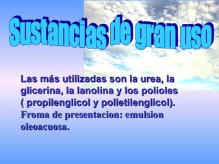 Las más utilizadas son la urea, la glicerina, la lanolina y los polioles  ( propilenglicol y polietilenglicol).   Froma de presentacion: emulsion oleoacuosa. Sustancias de gran uso 