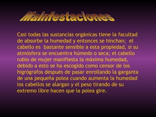 Casi todas las sustancias orgánicas tiene la facultad de absorbe la humedad y entonces se hinchan;  el cabello es  bastante sensible a esta propiedad, si su atmósfera se encuentra húmedo o seca; el cabello rubio de mujer manifiesta la máxima humedad, debido a esto se ha escogido como censor de los higrógrafos después de pasar enrollando la garganta de una pequeña polea cuando aumenta la humedad los cabellos se alargan y el peso tirando de su extremo libre hacen que la polea gire.  Mainfestaciones 
