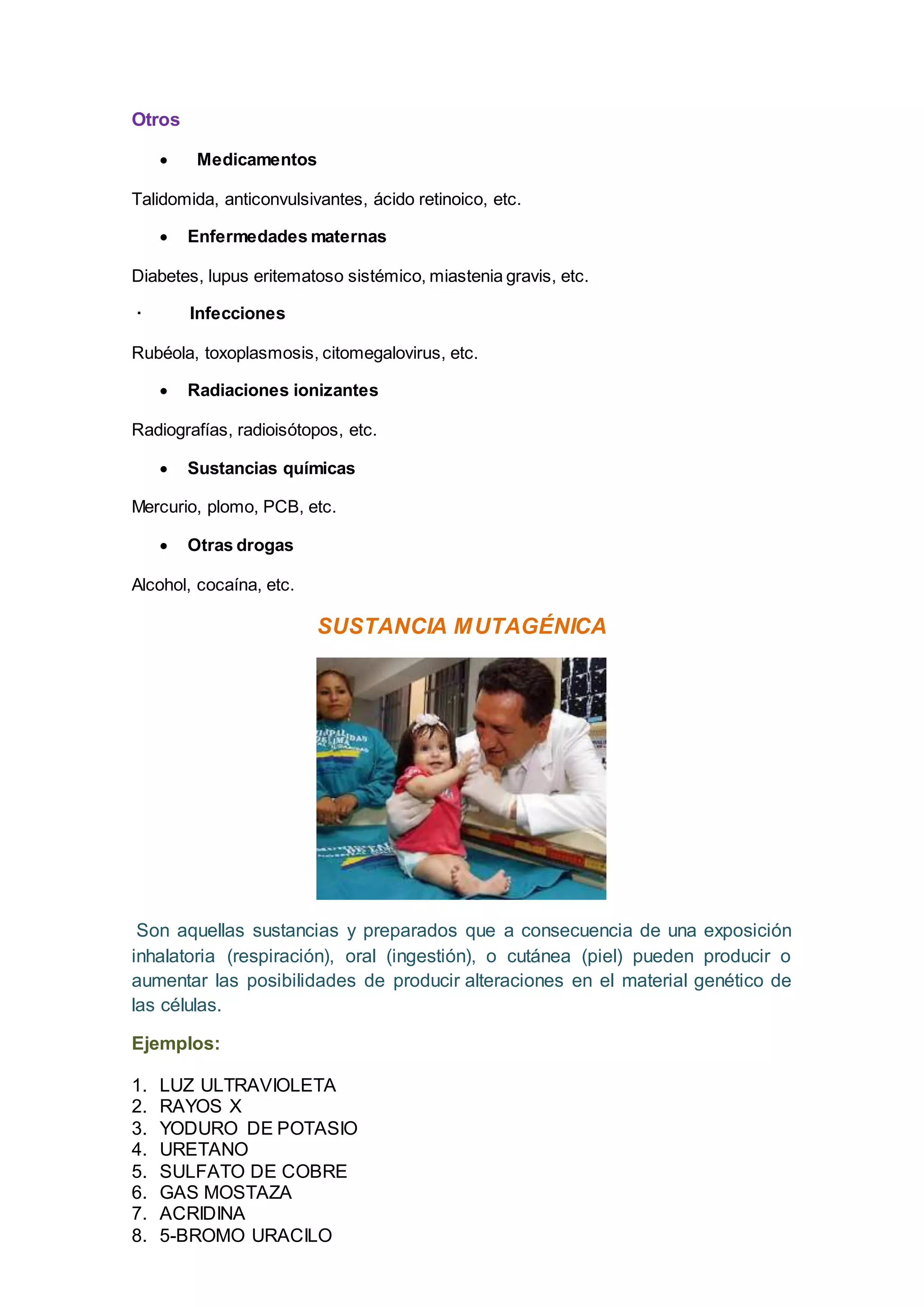 Otros
 Medicamentos
Talidomida, anticonvulsivantes, ácido retinoico, etc.
 Enfermedades maternas
Diabetes, lupus eritematoso sistémico, miastenia gravis, etc.
· Infecciones
Rubéola, toxoplasmosis, citomegalovirus, etc.
 Radiaciones ionizantes
Radiografías, radioisótopos, etc.
 Sustancias químicas
Mercurio, plomo, PCB, etc.
 Otras drogas
Alcohol, cocaína, etc.
SUSTANCIA MUTAGÉNICA
Son aquellas sustancias y preparados que a consecuencia de una exposición
inhalatoria (respiración), oral (ingestión), o cutánea (piel) pueden producir o
aumentar las posibilidades de producir alteraciones en el material genético de
las células.
Ejemplos:
1. LUZ ULTRAVIOLETA
2. RAYOS X
3. YODURO DE POTASIO
4. URETANO
5. SULFATO DE COBRE
6. GAS MOSTAZA
7. ACRIDINA
8. 5-BROMO URACILO
 