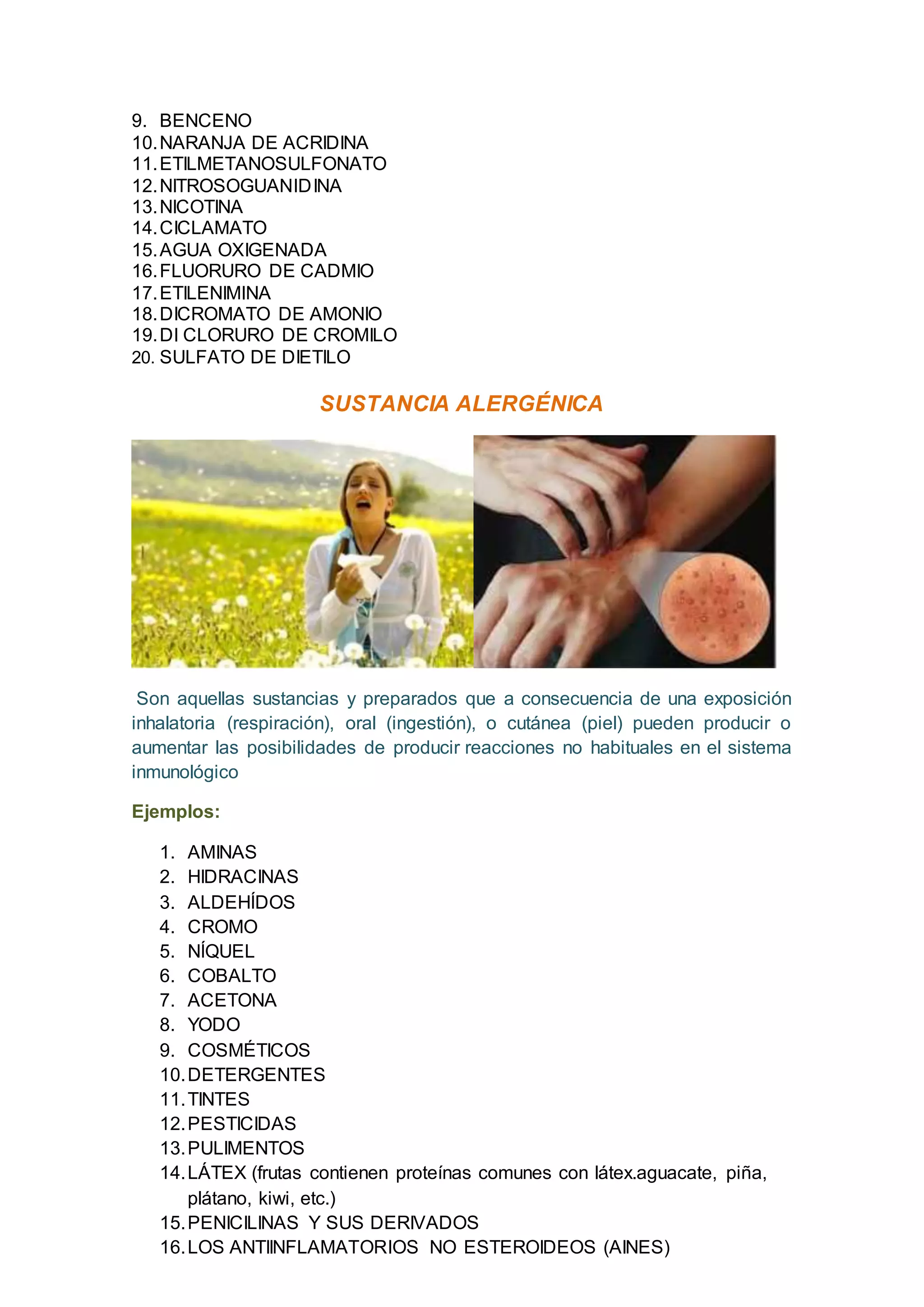 9. BENCENO
10.NARANJA DE ACRIDINA
11.ETILMETANOSULFONATO
12.NITROSOGUANIDINA
13.NICOTINA
14.CICLAMATO
15.AGUA OXIGENADA
16.FLUORURO DE CADMIO
17.ETILENIMINA
18.DICROMATO DE AMONIO
19.DI CLORURO DE CROMILO
20. SULFATO DE DIETILO
SUSTANCIA ALERGÉNICA
Son aquellas sustancias y preparados que a consecuencia de una exposición
inhalatoria (respiración), oral (ingestión), o cutánea (piel) pueden producir o
aumentar las posibilidades de producir reacciones no habituales en el sistema
inmunológico
Ejemplos:
1. AMINAS
2. HIDRACINAS
3. ALDEHÍDOS
4. CROMO
5. NÍQUEL
6. COBALTO
7. ACETONA
8. YODO
9. COSMÉTICOS
10.DETERGENTES
11.TINTES
12.PESTICIDAS
13.PULIMENTOS
14.LÁTEX (frutas contienen proteínas comunes con látex.aguacate, piña,
plátano, kiwi, etc.)
15.PENICILINAS Y SUS DERIVADOS
16.LOS ANTIINFLAMATORIOS NO ESTEROIDEOS (AINES)
 