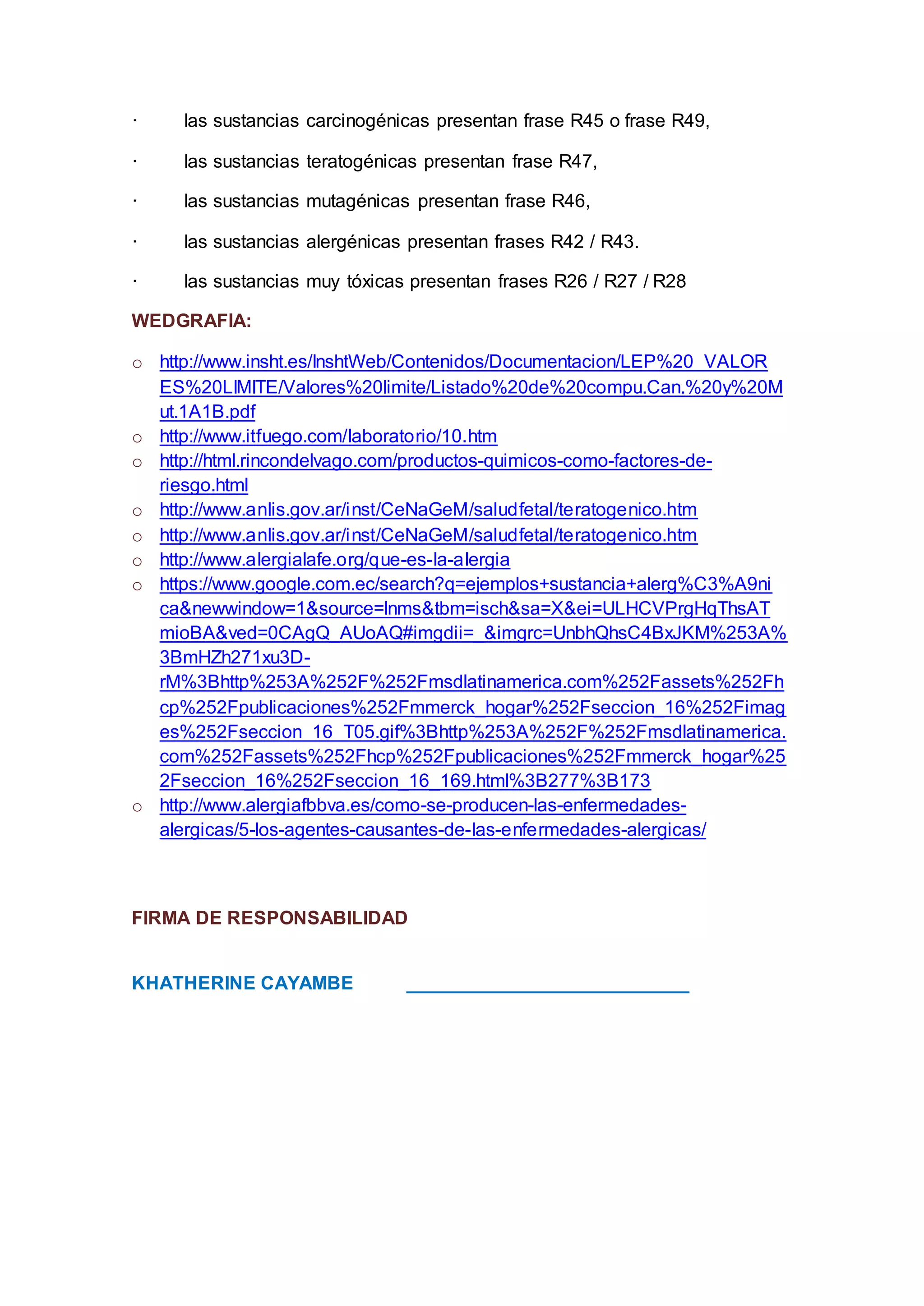 · las sustancias carcinogénicas presentan frase R45 o frase R49,
· las sustancias teratogénicas presentan frase R47,
· las sustancias mutagénicas presentan frase R46,
· las sustancias alergénicas presentan frases R42 / R43.
· las sustancias muy tóxicas presentan frases R26 / R27 / R28
WEDGRAFIA:
o http://www.insht.es/InshtWeb/Contenidos/Documentacion/LEP%20_VALOR
ES%20LIMITE/Valores%20limite/Listado%20de%20compu.Can.%20y%20M
ut.1A1B.pdf
o http://www.itfuego.com/laboratorio/10.htm
o http://html.rincondelvago.com/productos-quimicos-como-factores-de-
riesgo.html
o http://www.anlis.gov.ar/inst/CeNaGeM/saludfetal/teratogenico.htm
o http://www.anlis.gov.ar/inst/CeNaGeM/saludfetal/teratogenico.htm
o http://www.alergialafe.org/que-es-la-alergia
o https://www.google.com.ec/search?q=ejemplos+sustancia+alerg%C3%A9ni
ca&newwindow=1&source=lnms&tbm=isch&sa=X&ei=ULHCVPrgHqThsAT
mioBA&ved=0CAgQ_AUoAQ#imgdii=_&imgrc=UnbhQhsC4BxJKM%253A%
3BmHZh271xu3D-
rM%3Bhttp%253A%252F%252Fmsdlatinamerica.com%252Fassets%252Fh
cp%252Fpublicaciones%252Fmmerck_hogar%252Fseccion_16%252Fimag
es%252Fseccion_16_T05.gif%3Bhttp%253A%252F%252Fmsdlatinamerica.
com%252Fassets%252Fhcp%252Fpublicaciones%252Fmmerck_hogar%25
2Fseccion_16%252Fseccion_16_169.html%3B277%3B173
o http://www.alergiafbbva.es/como-se-producen-las-enfermedades-
alergicas/5-los-agentes-causantes-de-las-enfermedades-alergicas/
FIRMA DE RESPONSABILIDAD
KHATHERINE CAYAMBE ___________________________
 