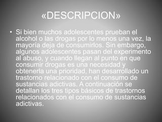 «DESCRIPCION» 
• Si bien muchos adolescentes prueban el 
alcohol o las drogas por lo menos una vez, la 
mayoría deja de consumirlos. Sin embargo, 
algunos adolescentes pasan del experimento 
al abuso, y cuando llegan al punto en que 
consumir drogas es una necesidad y 
obtenerla una prioridad, han desarrollado un 
trastorno relacionado con el consumo de 
sustancias adictivas. A continuación se 
detallan los tres tipos básicos de trastornos 
relacionados con el consumo de sustancias 
adictivas. 
 