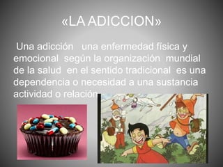 «LA ADICCION» 
Una adicción una enfermedad física y 
emocional según la organización mundial 
de la salud en el sentido tradicional es una 
dependencia o necesidad a una sustancia 
actividad o relación. 
 