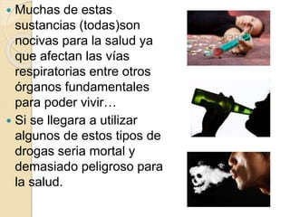  Muchas de estas 
sustancias (todas)son 
nocivas para la salud ya 
que afectan las vías 
respiratorias entre otros 
órganos fundamentales 
para poder vivir… 
 Si se llegara a utilizar 
algunos de estos tipos de 
drogas seria mortal y 
demasiado peligroso para 
la salud. 
 