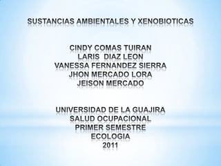 SUSTANCIAS AMBIENTALES Y XENOBIOTICASCINDY COMAS TUIRANLARIS DIAZ LEONVANESSA FERNANDEZ SIERRAJHON MERCADO LORAJEISON MERCADOUNIVERSIDAD DE LA GUAJIRASALUD OCUPACIONALPRIMER SEMESTREECOLOGIA2011 