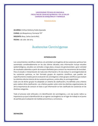 UNIVERSIDAD TÉCNICA DE MACHALA
FACULTAD DE CIENCIAS QUÍMICAS Y DE LA SALUD
CARRERA DE BIOQUÍMICA Y FARMACIA

TOXICOLOGÍA

ALUMNA: Cinthya Stefanny Rubio Quezada
CURSO: 5to Bioquímica y Farmacia “B”
DOCENTE: Bioq. Carlos García MsC.
FECHA: 1 de Julio del 2013

Sustancias Carcinógenas
INTRODUCCIÓN
Los conocimientos científicos relativos a la actividad carcinogénica de las sustancias químicas han
aumentado considerablemente en las dos últimas décadas; esta información incluye estudios
epidemiológicos, estudios con animales a largo plazo, ensayos de genotoxicidad y gran variedad
de resultados obtenidos a partir de ensayos diseñados para conocer los mecanismos de toxicidad.
Para el estudio e interpretación de toda esta información a fin de evaluar la carcinogenicidad de
las sustancias químicas, se han formado grupos de expertos científicos, que pueden ser
específicamente creados para la evaluación de carcinógenos o bien grupos científicos que evalúan
los distintos efectos tóxicos de las sustancia químicas y, entre ellos, la carcinogenicidad.
Cada uno de dichos grupos ha adoptado un sistema de clasificación y ha definido unos criterios
para realizar dicha clasificación. Los criterios pueden variar entre las distintas organizaciones; de
ahí la importancia de conocer en base a qué información se han clasificado las sustancias en las
distintas categorías.
Todo el proceso está enfocado a la identificación de carcinógenos, y en ese punto radica su
importancia ya que la identificación de un agente carcinogénico en el lugar de trabajo es el punto
de partida para la adopción de medidas preventivas y correctoras.

DEFINICIÓN:

 