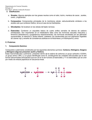 Departamento de Ciencias Naturales
Biología 10°
Prof. Bach. Alfredo Cordoncillo Romero
3. Clasificación:
a. Simples: Algunos ejemplos son las grasas neutras como el cebo, tocino, manteca de cacao , aceites,
ceras. y triglicéridos.
b. Compuestos: Componentes principales de la membrana celular, estructuralmente similares a los
aceites solo que contienen fósforo, tal es el caso de los fosfolípidos.
c. Glicolípidos: Se localizan en las células del tejido nervioso.
d. Esteroides: Contienen un esqueleto básico de cuatro anillos cerrados de átomos de carbono
entrelazados. Son importantes en el metabolismo tales como las hormonas sexuales masculina y
femenina (testosterona y progesterona respectivamente), las hormonas secretadas por las glándulas
suprarrenales, la vitamina D, ácidos biliares, colesterol, los carotenoides que son pigmentos vegetales
de colores rojo y amarillo de consistencia aceitosa en la fotosíntesis y el fototropismo y otros
C. Proteínas:
1. Composición Química:
Compuestos cuaternarios constituidos por los siguientes elementos químicos: Carbono, Hidrógeno, Oxígeno
y Nitrógeno (algunas presentan azufre y fósforo).
Estas macromoléculas o polímeros presentan dentro de la cadena de carbonos un grupo carboxilo (-COOH),
un grupo amino (-NH2 ) y un grupo identificado como R, constituyendo las unidades estructurales que le dan
forman denominadas aminoácidos que son 20 en el ser humano (9 esenciales y 11 no esenciales) que se unen
por medio de enlaces peptídicos en secuencia lineal.
 