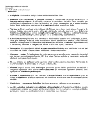 Departamento de Ciencias Naturales
Biología 10°
Prof. Bach. Alfredo Cordoncillo Romero
2. Funciones:
a. Energética: Son fuente de energía cuando se han terminado las otras.
b. Hormonal: Como la insulina y el glucagón regulando la concentración de glucosa en la sangre. La
hormona del crecimiento o la calcitonina que regula el metabolismo del calcio Estas hormonas son
producidas por glándulas endocrinas, la hipófisis o por células transportadas por la sangre hasta los
tejidos donde actúan como estimulantes, la prolactina estimula la secreción de leche
c. Transporte: Sirven para llevar una moléculas hidrofóbica a través de un medio acuoso (transporte de
oxígeno lípidos a través de la sangre) o bien para transportar moléculas polares a través de barreras
hidrofóbicas, otras proteínas como la hemoglobina transporta oxígeno y dióxido de carbono en la sangre,
la albúmina que transporta gras, otros ejemplos son la hemocianina y los citocromos.
d. Estructural: Forman parte tanto de la estructura no metabólica de los seres vivos como el pelo, cuernos,
uñas, piel, cartílago, músculos como de sustancias activas denominadas enzimas. Otras como las
histonas forman parte de los cromosomas, la queratina de la epidermis, la elastina que permite estirarse
a las arterias y pulmones, el colágeno que permite la tensión de la piel y los huesos.
e. Movimiento: Algunas proteínas como la actina y la miosina intervienen en la contracción muscular y el
movimiento de ciliados y flagelados está relacionado con algunas proteínas.
f. Controlar y regular: En las bacterias, las proteínas represoras son elementos importantes de control
que silencian segmentos específicos del ADN de la célula. Además controlan la transcripción génica y la
ciclina la cual regula el ciclo celular.
g. Reconocimiento de señales: En la superficie celular existen proteínas receptoras hormonales de
neurotransmisores de anticuerpos, de virus, de bacterias, etc..
h. Defensa: Algunas actúan como anticuerpos producidos por las células plasmáticas en reacción a
antígenos específicos. Otras son las inmunoglobulinas que reconocen organismos extraños, otros
ejemplos son la trombina y fibrinógeno.
i. Reserva: la ovoalbúmina de la clara de huevo, la lactoalbúmina de la leche, la gliadina del grano de
trigo y la hordeína de la cebada constituyen una reserva de aminoácidos para el futuro desarrollo del
embrión.
j. Crecimiento y regeneración de tejidos: Mantienen y renuevan los tejidos en los seres vivos.
k. Acción enzimática (activadores metabólicos o biocatalizadoras): Reducen la cantidad de energía
necesaria para empezar una reacción química en un sistema vivo. Se requieren en pequeñas cantidades
para que se efectúe una acción aceleradora de reacciones a nivel molecular
 