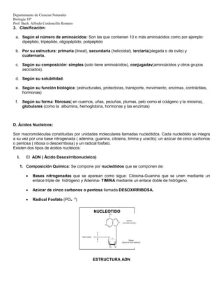 Departamento de Ciencias Naturales
Biología 10°
Prof. Bach. Alfredo Cordoncillo Romero
3. Clasificación:
a. Según el número de aminoácidos: Son las que contienen 10 o más aminoácidos como por ejemplo:
dipéptido, tripéptido, oligopéptido, polipéptido
b. Por su estructura: primaria (lineal), secundaria (helicoidal), terciaria(plegada o de ovilo) y
cuaternaria.
c. Según su composición: simples (solo tiene aminoácidos), conjugadav(aminoácidos y otros grupos
asociados).
d. Según su solubilidad.
e. Según su función biológica: (estructurales, protectoras, transporte, movimiento, enzimas, contráctiles,
hormonas)
f. Según su forma: fibrosas( en cuernos, uñas, pezuñas, plumas, pelo como el colágeno y la miosina),
globulares (como la albúmina, hemoglobina, hormonas y las enzimas)
D. Ácidos Nucleicos:
Son macromoléculas constituidas por unidades moleculares llamadas nucleótidos. Cada nucleótido se integra
a su vez por una base nitrogenada ( adenina, guanina, citosina, timina y uracilo); un azúcar de cinco carbonos
o pentosa ( ribosa o desoxirribosa) y un radical fosfato.
Existen dos tipos de ácidos nucleicos:
I. El ADN ( Ácido Desoxirribonucleico)
1. Composición Química: Se compone por nucleótidos que se componen de:
 Bases nitrogenadas que se aparean como sigue: Citosina-Guanina que se unen mediante un
enlace triple de hidrógeno y Adenina- TIMINA mediante un enlace doble de hidrógeno.
 Azúcar de cinco carbonos o pentosa llamada DESOXIRRIBOSA.
 Radical Fosfato (PO4
-3
)
ESTRUCTURA ADN
NUCLEOTIDO
 