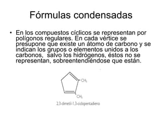 Fórmulas condensadas En los compuestos cíclicos se representan por polígonos regulares. En cada vértice se presupone que existe un átomo de carbono y se indican los grupos o elementos unidos a los carbonos,  salvo los hidrógenos, éstos no se representan, sobreentendiéndose que están. 