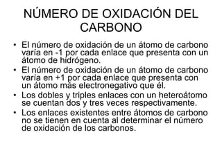 NÚMERO DE OXIDACIÓN DEL CARBONO El número de oxidación de un átomo de carbono varía en -1 por cada enlace que presenta con un átomo de hidrógeno. El número de oxidación de un átomo de carbono varía en +1 por cada enlace que presenta con un átomo más electronegativo que él. Los dobles y triples enlaces con un heteroátomo se cuentan dos y tres veces respectivamente. Los enlaces existentes entre átomos de carbono no se tienen en cuenta al determinar el número de oxidación de los carbonos. 