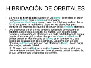 HIBRIDACIÓN DE ORBITALES Se habla de  hibridación  cuando en un  átomo , se mezcla el orden de los  electrones  entre  orbitales  creando una  configuración electrónica  nueva, un orbital híbrido que describa la forma en que en la realidad se disponen los electrones para producir las propiedades que se observan en los  enlaces  atómicos.  Los electrones de un átomo tienen la tendencia de ubicarse en orbitales específicos alrededor del núcleo. Los detalles sobre número y orientación de electrones en cada orbital depende de las propiedades energéticas descritas por los  números cuánticos . El primer orbital, el más cercano al  núcleo  es el llamado  1s  y solo puede ser ocupado por dos electrones. Un átomo con un solo electrón ( hidrógeno ) y uno con dos electrones ( helio ) ubican su(s) electrón(es) en este orbital. Un átomo con tres ( litio ) y cuatro ( berilio ) electrones tendrá que ubicar el tercer y cuarto electrón en el siguiente orbital, llamado  2s , el cual también solo acepta dos electrones. 
