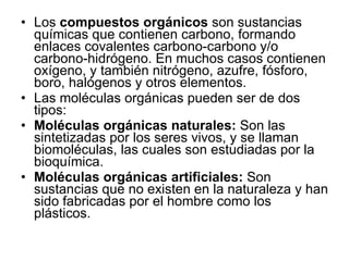Los  compuestos orgánicos  son sustancias químicas que contienen carbono, formando enlaces covalentes carbono-carbono y/o carbono-hidrógeno. En muchos casos contienen oxígeno, y también nitrógeno, azufre, fósforo, boro, halógenos y otros elementos.  Las moléculas orgánicas pueden ser de dos tipos: Moléculas orgánicas naturales:  Son las sintetizadas por los seres vivos, y se llaman biomoléculas, las cuales son estudiadas por la bioquímica.  Moléculas orgánicas artificiales:  Son sustancias que no existen en la naturaleza y han sido fabricadas por el hombre como los plásticos.  