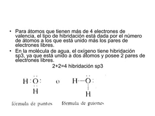 Para átomos que tienen más de 4 electrones de valencia, el tipo de hibridación está dada por el número de átomos a los que está unido más los pares de electrones libres. En la molécula de agua, el oxígeno tiene hibridación sp3, ya que está unido a dos átomos y posee 2 pares de electrones libres. 2+2=4 hibridación sp3 