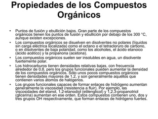 Propiedades de los Compuestos Orgánicos Puntos de fusión y ebullición bajos. Gran parte de los compuestos orgánicos tienen los puntos de fusión y ebullición por debajo de los 300 °C, aunque existen excepciones. Los compuestos orgánicos se disuelven en disolventes no polares (líquidos sin carga eléctrica localizada) como el octano o el tetracloruro de carbono, o en disolventes de baja polaridad, como los alcoholes, el ácido etanoico (ácido acético) y la propanona (acetona).  Los compuestos orgánicos suelen ser insolubles en agua, un disolvente fuertemente polar. Los hidrocarburos tienen densidades relativas bajas, con frecuencia alrededor de 0,8, pero los grupos funcionales pueden aumentar la densidad de los compuestos orgánicos. Sólo unos pocos compuestos orgánicos tienen densidades mayores de 1,2, y son generalmente aquéllos que contienen varios átomos de halógenos. Los grupos funcionales capaces de formar enlaces de hidrógeno aumentan generalmente la viscosidad (resistencia a fluir). Por ejemplo, las viscosidades del etanol, 1,2-etanodiol (etilenglicol) y 1,2,3-propanotriol (glicerina) aumentan en ese orden. Estos compuestos contienen uno, dos y tres grupos OH respectivamente, que forman enlaces de hidrógeno fuertes. 
