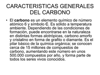 CARACTERISTICAS GENERALES DEL CARBONO El  carbono  es un elemento químico de número atómico 6 y símbolo  C . Es sólido a temperatura ambiente. Dependiendo de las condiciones de formación, puede encontrarse en la naturaleza en distintas formas alotrópicas, carbono amorfo y cristalino en forma de grafito o diamante. Es el pilar básico de la química orgánica; se conocen cerca de 15 millones de compuestos de carbono, aumentando este número en unos 500.000 compuestos por año, y forma parte de todos los seres vivos conocidos.  