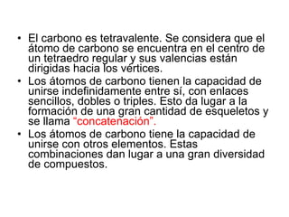 El carbono es tetravalente. Se considera que el átomo de carbono se encuentra en el centro de un tetraedro regular y sus valencias están dirigidas hacia los vértices.  Los átomos de carbono tienen la capacidad de unirse indefinidamente entre sí, con enlaces sencillos, dobles o triples. Esto da lugar a la formación de una gran cantidad de esqueletos y se llama  “concatenación”.   Los átomos de carbono tiene la capacidad de unirse con otros elementos. Estas combinaciones dan lugar a una gran diversidad de compuestos.  