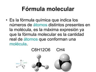 Fórmula molecular Es la fórmula química que indica los números de  átomos  distintos presentes en la molécula, es la máxima expresión ya que la fórmula molecular es la cantidad real de  átomos  que conforman una  molécula .  C6H12O6  CH4 