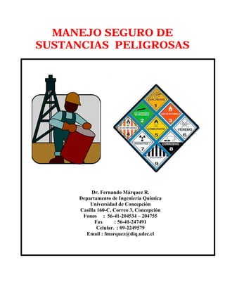 MANEJO SEGURO DE
SUSTANCIAS PELIGROSAS
Dr. Fernando Márquez R.
Departamento de Ingeniería Química
Universidad de Concepción
Casilla 160-C, Correo 3, Concepción
Fonos : 56-41-204534 – 204755
Fax : 56-41-247491
Celular. : 09-2249579
Email : fmarquez@diq.udec.cl
 