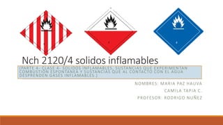 Nch 2120/4 solidos inflamables
NOMBRES: MARIA PAZ HAUVA
CAMILA TAPIA C.
PROFESOR: RODRIGO NUÑEZ
(PARTE 4- CLASE 4- SOLIDOS INFLAMABLES, SUSTANCIAS QUE EXPERIMEN TAN
COMBUSTIÓN ESPONTANEA Y SUSTANCIAS QUE AL CONTACTO CON EL AGUA
DESPRENDEN GASES INFLAMABLES.)
4
4 4
 