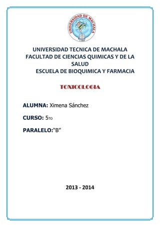 UNIVERSIDAD TECNICA DE MACHALA
FACULTAD DE CIENCIAS QUIMICAS Y DE LA
SALUD
ESCUELA DE BIOQUIMICA Y FARMACIA
TOXICOLOGIA
ALUMNA: Ximena Sánchez
CURSO: 5TO
PARALELO:“B”

2013 - 2014

 