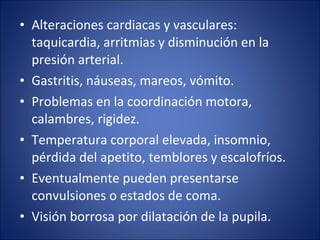 • Alteraciones cardiacas y vasculares:
taquicardia, arritmias y disminución en la
presión arterial.
• Gastritis, náuseas, mareos, vómito.
• Problemas en la coordinación motora,
calambres, rigidez.
• Temperatura corporal elevada, insomnio,
pérdida del apetito, temblores y escalofríos.
• Eventualmente pueden presentarse
convulsiones o estados de coma.
• Visión borrosa por dilatación de la pupila.

 