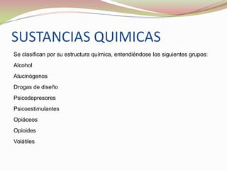 SUSTANCIAS QUIMICAS
Se clasifican por su estructura química, entendiéndose los siguientes grupos:
Alcohol
Alucinógenos
Drogas de diseño
Psicodepresores
Psicoestimulantes
Opiáceos
Opioides
Volátiles
 
