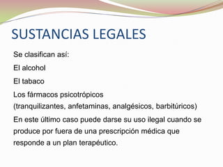 SUSTANCIAS LEGALES
Se clasifican así:
El alcohol
El tabaco
Los fármacos psicotrópicos
(tranquilizantes, anfetaminas, analgésicos, barbitúricos)
En este último caso puede darse su uso ilegal cuando se
produce por fuera de una prescripción médica que
responde a un plan terapéutico.
 