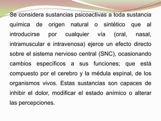 Se considera sustancias psicoactivas a toda sustancia
química de origen natural o sintético que al
introducirse por cualquier vía (oral, nasal,
intramuscular e intravenosa) ejerce un efecto directo
sobre el sistema nervioso central (SNC), ocasionando
cambios específicos a sus funciones; que está
compuesto por el cerebro y la médula espinal, de los
organismos vivos. Estas sustancias son capaces de
inhibir el dolor, modificar el estado anímico o alterar
las percepciones.
 