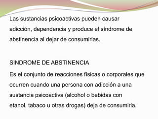 Las sustancias psicoactivas pueden causar
adicción, dependencia y produce el síndrome de
abstinencia al dejar de consumirlas.
SINDROME DE ABSTINENCIA
Es el conjunto de reacciones físicas o corporales que
ocurren cuando una persona con adicción a una
sustancia psicoactiva (alcohol o bebidas con
etanol, tabaco u otras drogas) deja de consumirla.
 
