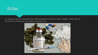Ilícitas
Las drogas ilícitas son aquellas que están penadas por la ley, es decir, ilegales. Entre ellas se
encuentra la marihuana, la cocaína, la heroína, etc.
 