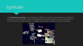 Significado
Las sustancias psicoactivas como el tabaco, el alcohol, el cannabis, las anfetaminas, el éxtasis, la
cocaína y la heroína pueden alterar los estados de conciencia, de ánimo y de pensamiento. El
consumo de estas drogas supone un notable lastre para la sociedad en términos de salud.
 