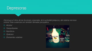 Depresoras
Disminuye el ritmo de las funciones corporales, de la actividad psíquica y del sistema nervioso
central. Estas sustancias son también llamadas psicopática.
 Alcohol
 Tranquilizantes
 Hipnóticos
 Opiáceos
 Disolventes volatines
 