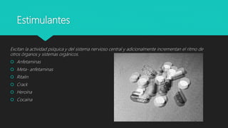 Estimulantes
Excitan la actividad psíquica y del sistema nervioso central y adicionalmente incrementan el ritmo de
otros órganos y sistemas orgánicos.
 Anfetaminas
 Meta- anfetaminas
 Ritalin
 Crack
 Heroína
 Cocaína
 