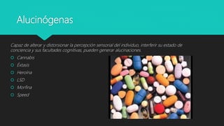 Alucinógenas
Capaz de alterar y distorsionar la percepción sensorial del individuo, interferir su estado de
conciencia y sus facultades cognitivas, pueden generar alucinaciones.
 Cannabis
 Éxtasis
 Heroína
 LSD
 Morfina
 Speed
 