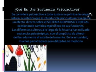 ¿Qué Es Una Sustancia Psicoactiva?
Se considera psicoactivo a toda sustancia química de origen
natural o sintético que al introducirse por cualquier vía ejerce
un efecto directo sobre el SISTEMA NERVIOSO CENTRAL
ocasionando cambios específicos en sus funciones.
Las diferentes culturas a lo largo de la historia han utilizado
sustancias psicotrópicas, con el propósito de alterar
deliberadamente el estado de la mente. En la actualidad,
muchos psicotrópicos son utilizados en medicina
 