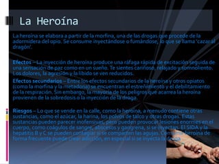 La heroína se elabora a partir de la morfina, una de las drogas que procede de la
adormidera del opio. Se consume inyectándose o fumándose, lo que se llama ‘cazar al
dragón’.
Efectos – La inyección de heroína produce una ráfaga rápida de excitación seguida de
una sensación de paz como en un sueño.Te sientes cariñoso, relajado y somnoliento.
Los dolores, la agresión y la libido se ven reducidos.
Efectos secundarios – Entre los efectos secundarios de la heroína y otros opiatos
(como la morfina y la metadona) se encuentran el estreñimiento y el debilitamiento
de la respiración. Sin embargo, la mayoría de los peligros que acarrea la heroína
provienen de la sobredosis o la inyección de la droga.
Riesgos – Lo que se vende en la calle, como la heroína, a menudo contiene otras
sustancias, como el azúcar, la harina, los polvos de talco y otras drogas. Estas
sustancias pueden parecer inofensivas, pero pueden provocar lesiones enormes en el
cuerpo, como coágulos de sangre, abscesos y gangrena, si se inyectan. El SIDA y la
hepatitis B y C se pueden contagiar si se comparten las agujas. Consumir heroína de
forma frecuente puede crear adicción, en especial si se inyecta la droga.
La Heroína
 