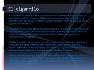 El tabaco es un estimulante el sistema nervioso central que, sin embargo, en
los adictos produce relajación. El hábito de fumar aumenta la tolerancia (se
aguanta más), con lo que los efectos agudos (mareos, vómitos, sudoración), se
notan cada vez menos.
A largo plazo, el tabaco afecta principalmente a los sistemas bronco pulmonar y
cardiovascular. Las estadísticas señalan que el tabaco es la principal causa de
cáncer de pulmón, aunque por supuesto existen otras causas, como la
contaminación industrial.
El tabaco también se asocia con los cánceres de boca y del tracto respiratorio,
sin olvidar que otras enfermedades respiratorias (bronquitis, enfisema...)
inciden más en los fumadores que en los que no lo son, especialmente cuando
ambos están expuestos a la contaminación industrial o urbana.
Existen muchos datos que indican que el fumador es más propenso a sufrir otro
tipo de dolencias, como úlceras de estómago, enfermedades cardíacas y de los
vasos sanguíneos y que, por si esto fuera poco, tiene menos inmunidad a las
infecciones que los que no fuman.
El cigarrilo
 