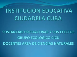 INSTITUCION EDUCATIVA CIUDADELA CUBA SUSTANCIAS PSICOACTIVAS Y SUS EFECTOS GRUPO ECOLOGICO CICU  DOCENTES AREA DE CIENCIAS NATURALES 