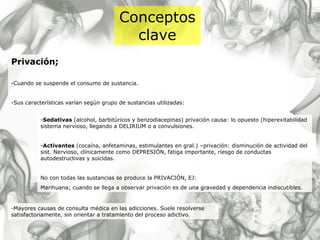 Conceptos clave Privación; -Cuando se suspende el consumo de sustancia. -Sus características varían según grupo de sustancias utilizadas: - Sedativas  (alcohol, barbitúricos y benzodiacepinas) privación causa: lo opuesto (hiperexitabilidad sistema nervioso, llegando a DELIRIUM o a convulsiones. - Activantes  (cocaína, anfetaminas, estimulantes en gral.) –privación: disminución de actividad del sist. Nervioso, clínicamente como DEPRESIÓN, fatiga importante, riesgo de conductas autodestructivas y suicidas. No con todas las sustancias se produce la PRIVACIÓN, EJ: Marihuana; cuando se llega a observar privación es de una gravedad y dependencia indiscutibles. -Mayores causas de consulta médica en las adicciones. Suele resolverse satisfactoriamente, sin orientar a tratamiento del proceso adictivo. 