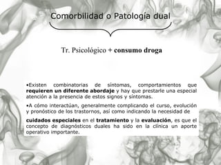 Comorbilidad o Patología dual Existen combinatorias de síntomas, comportamientos que  requieren un diferente abordaje  y hay que prestarle una especial atención a la presencia de estos signos y síntomas. A cómo interactúan, generalmente complicando el curso, evolución y pronóstico de los trastornos, así como indicando la necesidad de cuidados especiales  en el  tratamiento  y la  evaluación , es que el concepto de diagnósticos duales ha sido en la clínica un aporte operativo importante.   Tr. Psicológico  + consumo droga 