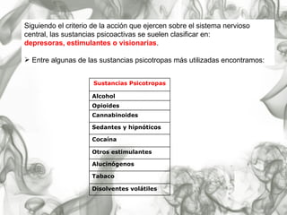 Siguiendo el criterio de la acción que ejercen sobre el sistema nervioso central, las sustancias psicoactivas se suelen clasificar en:  depresoras, estimulantes o visionarias . Entre algunas de las sustancias psicotropas más utilizadas encontramos: Disolventes volátiles Tabaco Alucinógenos Otros estimulantes Cocaína Sedantes y hipnóticos Cannabinoides Opioides Alcohol Sustancias Psicotropas 