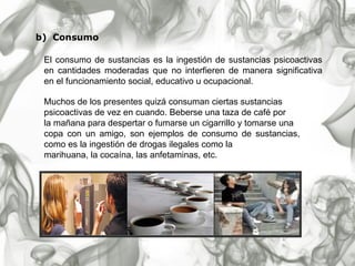 b)  Consumo   El consumo de sustancias es la ingestión de sustancias psicoactivas en cantidades moderadas que no interfieren de manera significativa en el funcionamiento social, educativo u ocupacional.  Muchos de los presentes quizá consuman ciertas sustancias  psicoactivas de vez en cuando. Beberse una taza de café por  la mañana para despertar o fumarse un cigarrillo y tomarse una copa con un amigo, son ejemplos de consumo de sustancias, como es la ingestión de drogas ilegales como la marihuana, la cocaína, las anfetaminas, etc. 