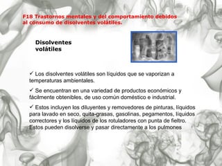 F18 Trastornos mentales y del comportamiento debidos  al consumo de disolventes volátiles. Disolventes volátiles Los disolventes volátiles son líquidos que se vaporizan a temperaturas ambientales.  Se encuentran en una variedad de productos económicos y fácilmente obtenibles, de uso común doméstico e industrial.  Estos incluyen los diluyentes y removedores de pinturas, líquidos para lavado en seco, quita-grasas, gasolinas, pegamentos, líquidos correctores y los líquidos de los rotuladores con punta de fieltro. Estos pueden disolverse y pasar directamente a los pulmones 
